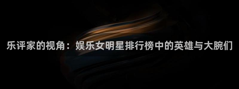 东莞市永盈电子有限公司：乐评家的视角：娱乐女明星排行榜中的英雄与大腕们